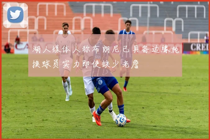 湖人媒体人称布朗尼已具备边缘轮换球员实力即使缺少老詹