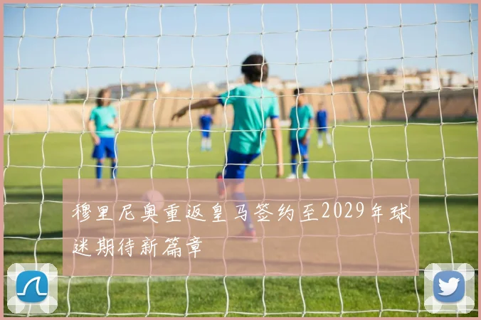穆里尼奥重返皇马签约至2029年球迷期待新篇章