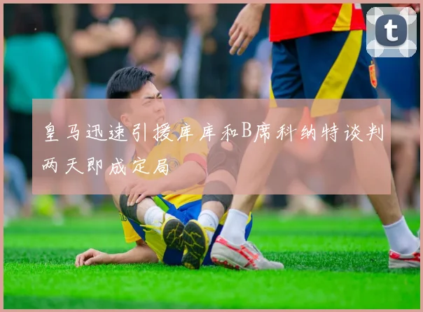 皇马迅速引援库库和B席科纳特谈判两天即成定局