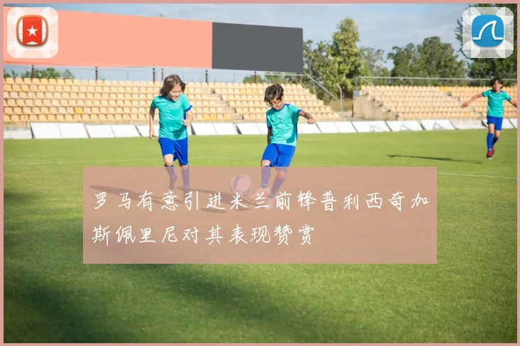 罗马有意引进米兰前锋普利西奇加斯佩里尼对其表现赞赏