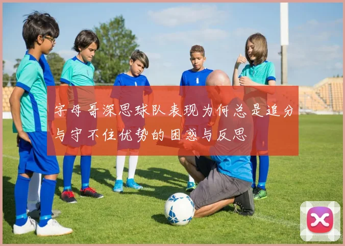 字母哥深思球队表现为何总是追分与守不住优势的困惑与反思