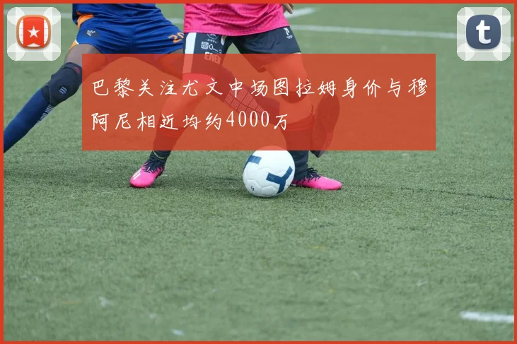 巴黎关注尤文中场图拉姆身价与穆阿尼相近均约4000万