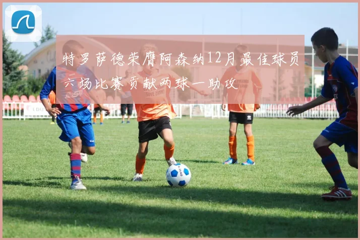 特罗萨德荣膺阿森纳12月最佳球员六场比赛贡献两球一助攻