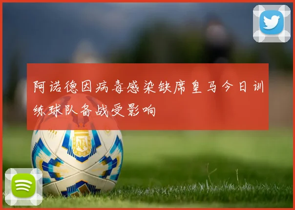 阿诺德因病毒感染缺席皇马今日训练球队备战受影响