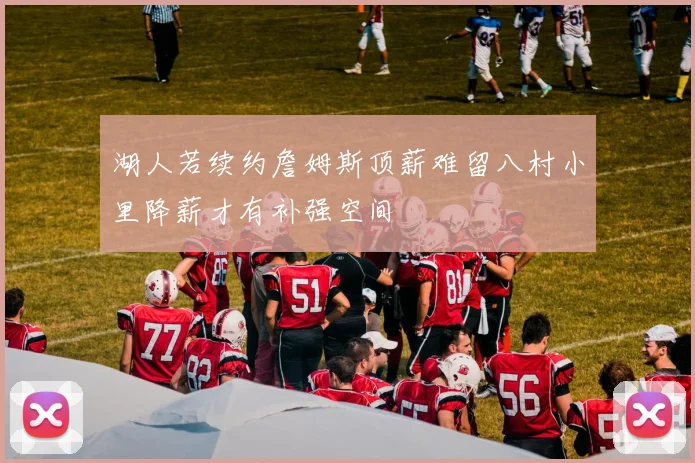 湖人若续约詹姆斯顶薪难留八村小里降薪才有补强空间