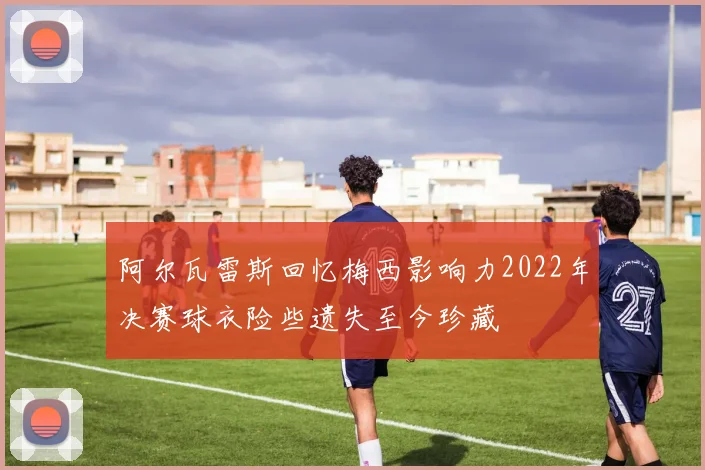 阿尔瓦雷斯回忆梅西影响力2022年决赛球衣险些遗失至今珍藏