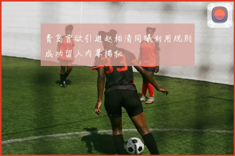 青岛曾欲引进赵柏清同曦利用规则成功留人内幕揭秘