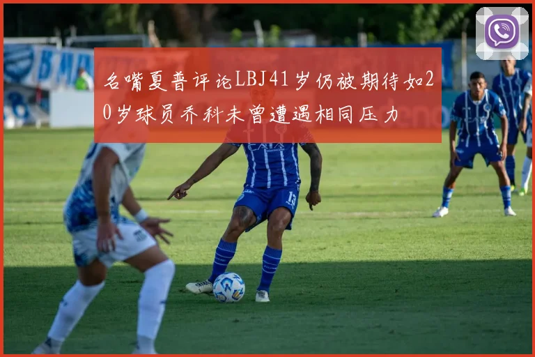 名嘴夏普评论LBJ41岁仍被期待如20岁球员乔科未曾遭遇相同压力