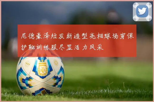 尼德豪泽短发新造型亮相球场穿保护靴训练服尽显活力风采