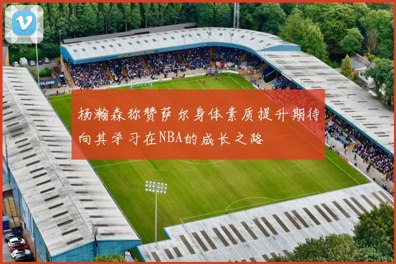 杨瀚森称赞萨尔身体素质提升期待向其学习在NBA的成长之路