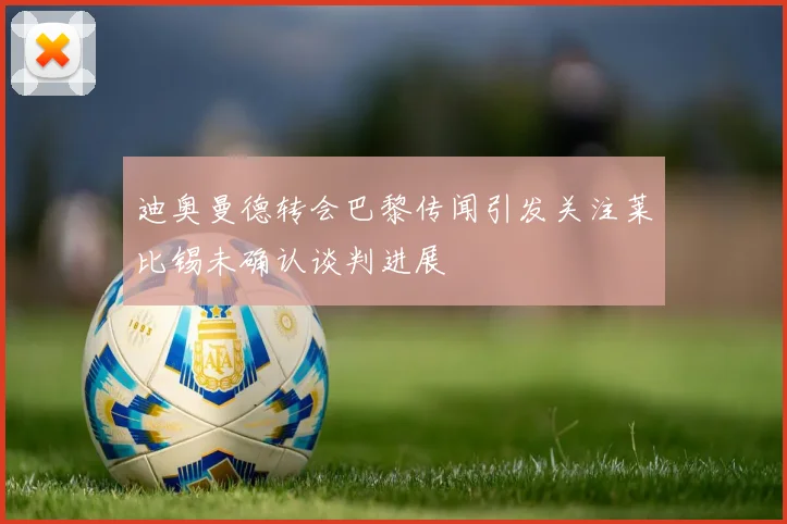 迪奥曼德转会巴黎传闻引发关注莱比锡未确认谈判进展