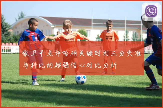 张卫平点评哈珀关键时刻三分失准与科比的超强信心对比分析