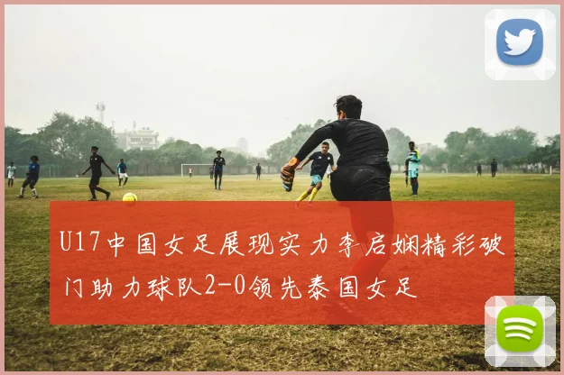 U17中国女足展现实力李启娴精彩破门助力球队2-0领先泰国女足