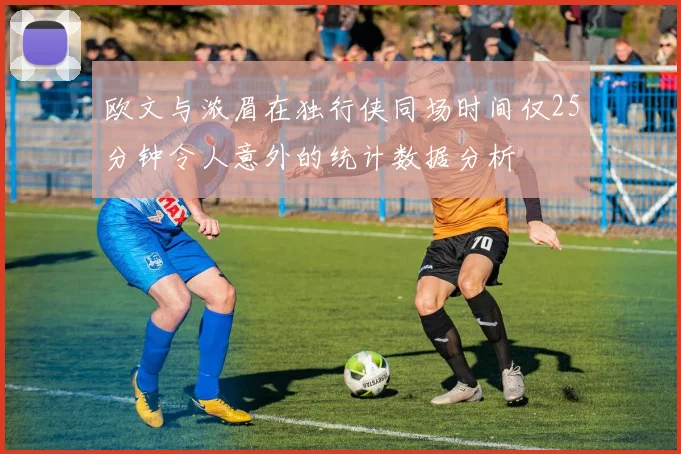 欧文与浓眉在独行侠同场时间仅25分钟令人意外的统计数据分析
