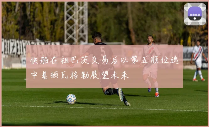 快船在祖巴茨交易后以第五顺位选中基顿瓦格勒展望未来