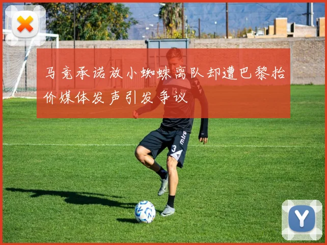 马竞承诺放小蜘蛛离队却遭巴黎抬价媒体发声引发争议