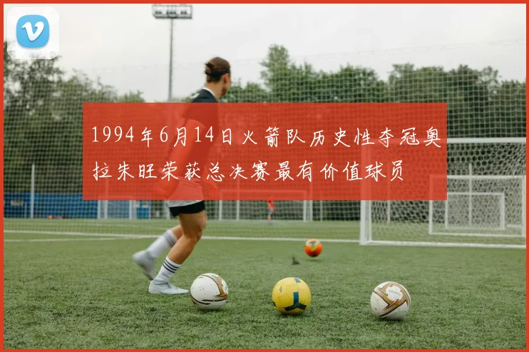 1994年6月14日火箭队历史性夺冠奥拉朱旺荣获总决赛最有价值球员