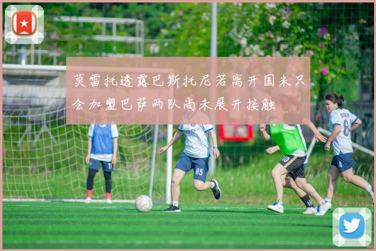 莫雷托透露巴斯托尼若离开国米只会加盟巴萨两队尚未展开接触
