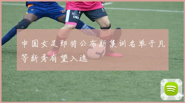 中国女足即将公布新集训名单于凡等新秀有望入选