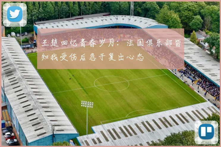 王楚回忆青春岁月：法国俱乐部皆知我受伤后急于复出心态