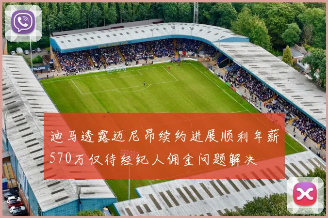 迪马透露迈尼昂续约进展顺利年薪570万仅待经纪人佣金问题解决