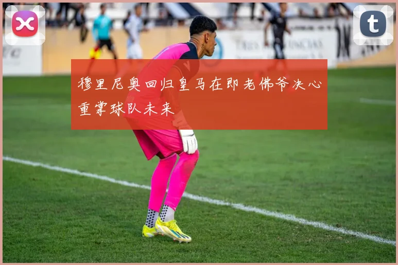 穆里尼奥回归皇马在即老佛爷决心重掌球队未来