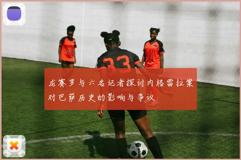 龙赛罗与六名记者探讨内格雷拉案对巴萨历史的影响与争议